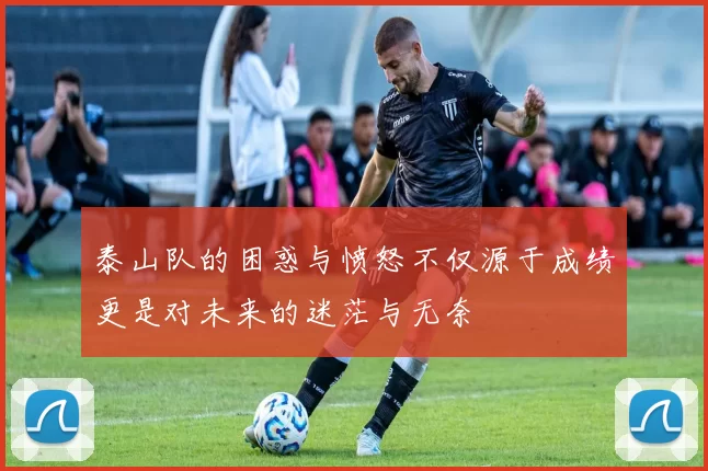 泰山队的困惑与愤怒不仅源于成绩更是对未来的迷茫与无奈