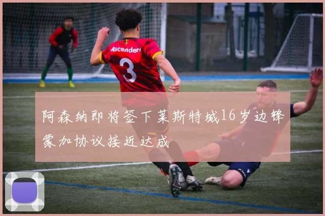 阿森纳即将签下莱斯特城16岁边锋蒙加协议接近达成