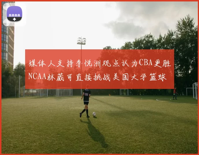 媒体人支持李悦洲观点认为CBA更胜NCAA林葳可直接挑战美国大学篮球